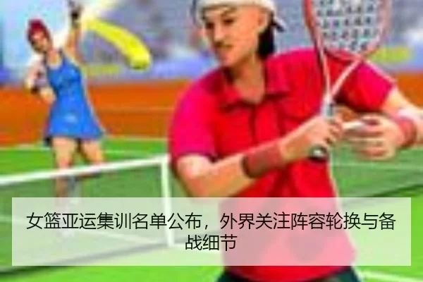 女篮亚运集训名单公布，外界关注阵容轮换与备战细节